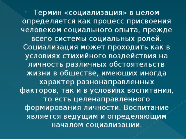 Термин «социализация» в целом определяется как процесс присвоения человеком социального опыта, прежде всего системы социальных ролей. Социализация может проходить как в условиях стихийного воздействия на личность различных обстоятельств жизни в обществе, имеющих иногда характер разнонаправленных факторов, так и в условиях воспитания, то есть целенаправленного формирования личности. Воспитание является ведущим и определяющим началом социализации. 