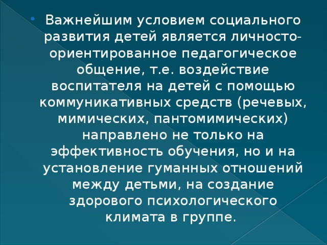 Важнейшим условием социального развития детей является личносто-ориентированное педагогическое общение, т.е. воздействие воспитателя на детей с помощью коммуникативных средств (речевых, мимических, пантомимических) направлено не только на эффективность обучения, но и на установление гуманных отношений между детьми, на создание здорового психологического климата в группе. 