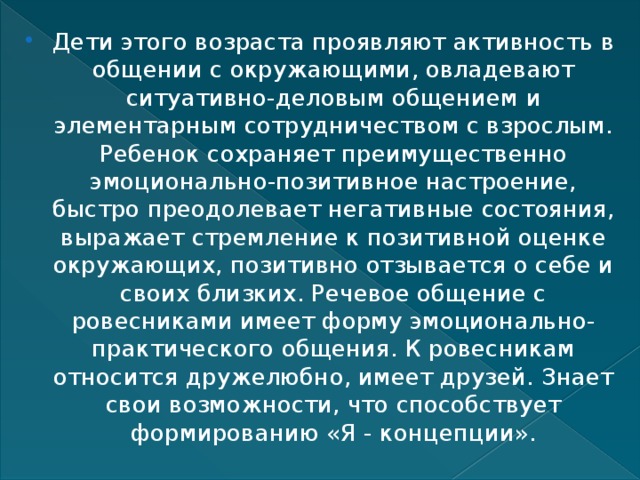 Дети этого возраста проявляют активность в общении с окружающими, овладевают ситуативно-деловым общением и элементарным сотрудничеством с взрослым. Ребенок сохраняет преимущественно эмоционально-позитивное настроение, быстро преодолевает негативные состояния, выражает стремление к позитивной оценке окружающих, позитивно отзывается о себе и своих близких. Речевое общение с ровесниками имеет форму эмоционально-практического общения. К ровесникам относится дружелюбно, имеет друзей. Знает свои возможности, что способствует формированию «Я - концепции». 