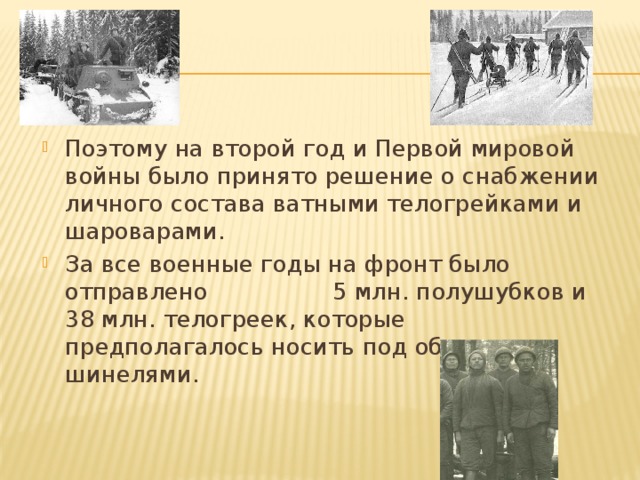 Поэтому на второй год и Первой мировой войны было принято решение о снабжении личного состава ватными телогрейками и шароварами. За все военные годы на фронт было отправлено 5 млн. полушубков и 38 млн. телогреек, которые предполагалось носить под обычными шинелями.     