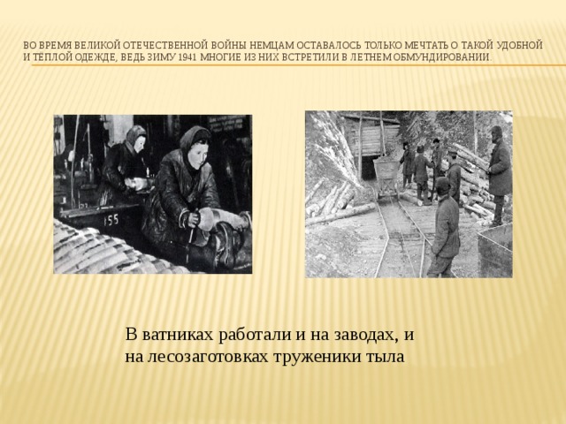 Во время Великой Отечественной Войны немцам оставалось только мечтать о такой удобной и тёплой одежде, ведь зиму 1941 многие из них встретили в летнем обмундировании.   В ватниках работали и на заводах, и на лесозаготовках труженики тыла    