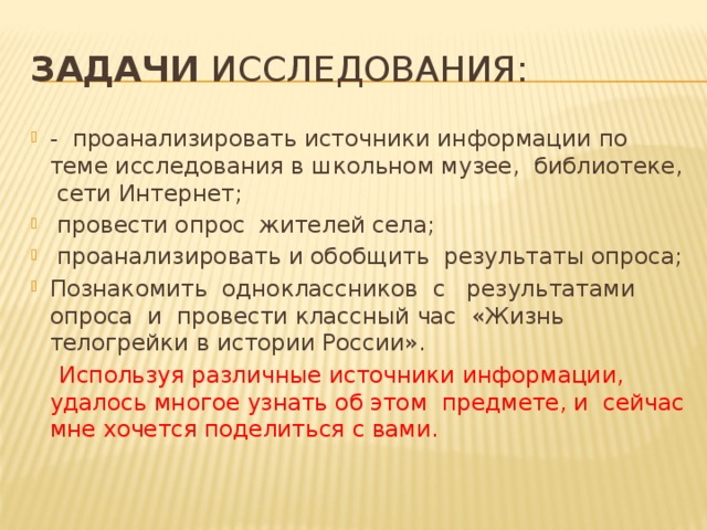 Задачи исследования: - проанализировать источники информации по теме исследования в школьном музее, библиотеке, сети Интернет;  провести опрос жителей села;  проанализировать и обобщить результаты опроса; Познакомить одноклассников с результатами опроса и провести классный час «Жизнь телогрейки в истории России».  Используя различные источники информации, удалось многое узнать об этом предмете, и сейчас мне хочется поделиться с вами. 
