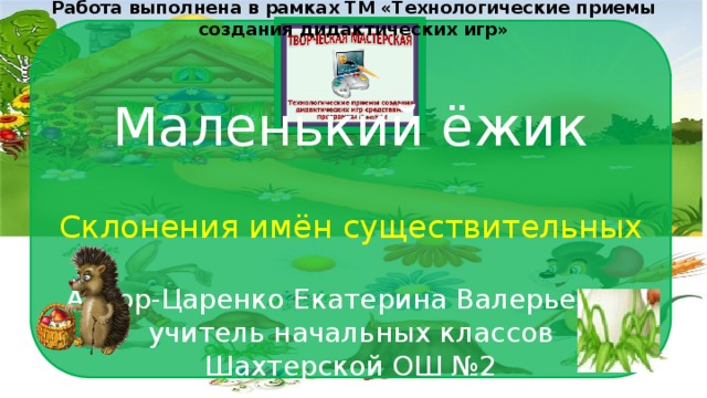 Работа выполнена в рамках ТМ «Технологические приемы создания дидактических игр» Склонения имён существительных Автор-Царенко Екатерина Валерьевна, учитель начальных классов Шахтерской ОШ №2 Маленький ёжик