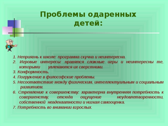 Проблемы одаренных детей: 1. Неприязнь к школе: программа скучна и неинтересна. 2. Игровые интересы: нравятся сложные игры и неинтересны те, которыми увлекаются их сверстники. 3. Конформность. 4. Погружение в философские проблемы. 5. Несоответствие между физическим, интеллектуальным и социальным развитием. 6. Стремление к совершенству: характерна внутренняя потребность к совершенству, отсюда ощущение неудовлетворенности, собственной неадекватности и низкая самооценка. 7. Потребность во внимании взрослых. 