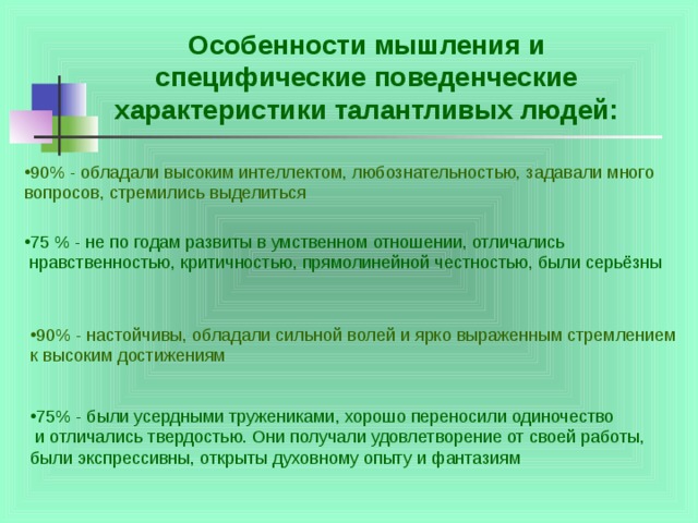 Особенности мышления и специфические поведенческие характеристики талантливых людей: 90% - обладали высоким интеллектом, любознательностью, задавали много вопросов, стремились выделиться 75 % - не по годам развиты в умственном отношении, отличались  нравственностью, критичностью, прямолинейной честностью, были серьёзны 90% - настойчивы, обладали сильной волей и ярко выраженным стремлением к высоким достижениям 75% - были усердными тружениками, хорошо переносили одиночество  и отличались твердостью. Они получали удовлетворение от своей работы, были экспрессивны, открыты духовному опыту и фантазиям 