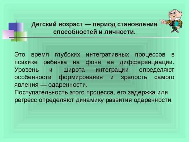 Детский возраст — период становления способностей и личности.  Это время глубоких интегративных процессов в психике ребенка на фоне ее дифференциации. Уровень и широта интеграции определяют особенности формирования и зрелость самого явления — одаренности. Поступательность этого процесса, его задержка или регресс определяют динамику развития одаренности.    
