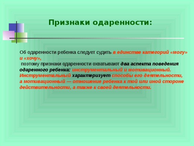Признаки одаренности: Об одаренности ребенка следует судить в единстве категорий «могу» и «хочу»,  поэтому признаки одаренности охватывают два аспекта поведения  одаренного ребенка: инструментальный и мотивационный.  Инструментальный характеризует способы его деятельности, а мотивационный — отношение ребенка к той или иной стороне действительности, а также к своей деятельности. 