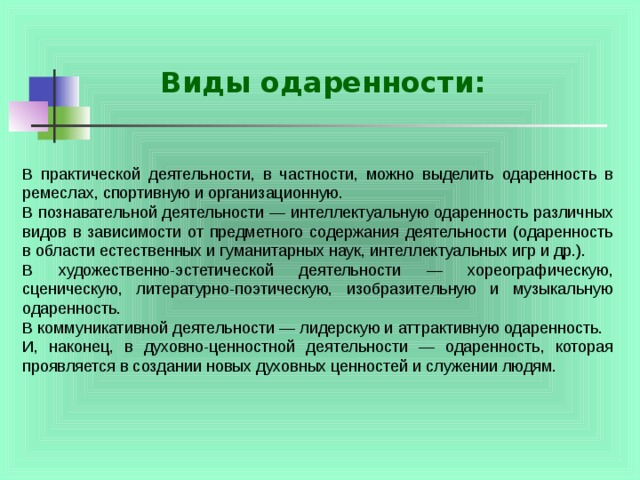 Виды одаренности: В практической деятельности, в частности, можно выделить одаренность в ремеслах, спортивную и организационную. В познавательной деятельности — интеллектуальную одаренность различных видов в зависимости от предметного содержания деятельности (одаренность в области естественных и гуманитарных наук, интеллектуальных игр и др.). В художественно-эстетической деятельности — хореографическую, сценическую, литературно-поэтическую, изобразительную и музыкальную одаренность. В коммуникативной деятельности — лидерскую и аттрактивную одаренность. И, наконец, в духовно-ценностной деятельности — одаренность, которая проявляется в создании новых духовных ценностей и служении людям. 