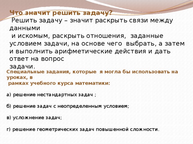 Что значит решить задачу?  Решить задачу – значит раскрыть связи между данными  и искомым, раскрыть отношения, заданные условием задачи, на основе чего выбрать, а затем и выполнить арифметические действия и дать ответ на вопрос задачи. Специальные задания, которые я могла бы использовать на уроках, в  рамках учебного курса математики:  а) решение нестандартных задач ; б) решение задач с неопределенным условием; в) усложнение задач; г) решение геометрических задач повышенной сложности. 