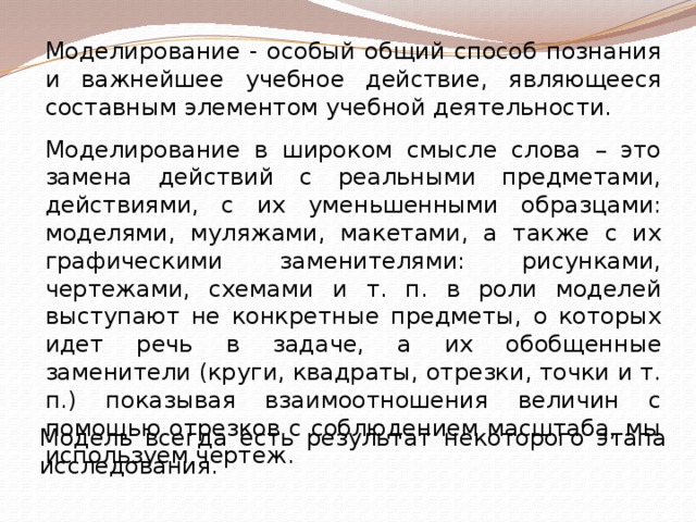 Моделирование - особый общий способ познания и важнейшее учебное действие, являющееся составным элементом учебной деятельности. Моделирование в широком смысле слова – это замена действий с реальными предметами, действиями, с их уменьшенными образцами: моделями, муляжами, макетами, а также с их графическими заменителями: рисунками, чертежами, схемами и т. п. в роли моделей выступают не конкретные предметы, о которых идет речь в задаче, а их обобщенные заменители (круги, квадраты, отрезки, точки и т. п.) показывая взаимоотношения величин с помощью отрезков с соблюдением масштаба, мы используем чертеж. Модель всегда есть результат некоторого этапа исследования. 