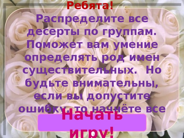 Ребята!  Распределите все десерты по группам. Поможет вам умение определять род имен существительных. Но будьте внимательны, если вы допустите ошибку, то начнёте все сначала. Начать игру! 