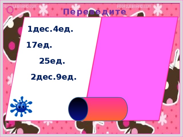 Переведите  1дес.4ед. =14ед. 17ед. =1дес.7ед. 25ед. =2 дес.5ед. 2дес.9ед. =29ед. 