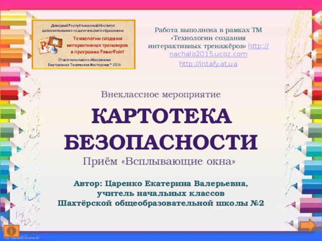 Работа выполнена в рамках ТМ «Технологии создания интерактивных тренажёров» http:// nachalo2015.ucoz.com http:// intafy.at.ua Внеклассное мероприятие  Картотека  безопасности  Приём «Всплывающие окна»   Автор: Царенко Екатерина Валерьевна,  учитель начальных классов  Шахтёрской общеобразовательной школы №2   