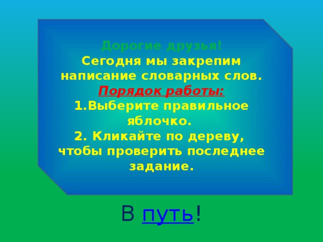  Дорогие друзья! Сегодня мы закрепим написание словарных слов. Порядок работы: 1.Выберите правильное яблочко. 2. Кликайте по дереву, чтобы проверить последнее задание. В путь ! 