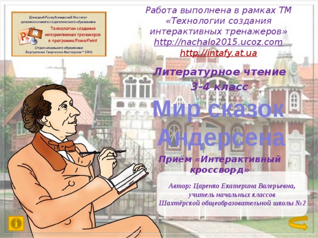 Работа выполнена в рамках ТМ «Технологии создания интерактивных тренажеров»  http://nachalo2015.ucoz.com  http://intafy.at.ua   Литературное чтение 3-4 класс     Приём «Интерактивный кроссворд» Мир сказок  Андерсена Автор: Царенко Екатерина Валерьевна, учитель начальных классов Шахтёрской общеобразовательной школы №2 