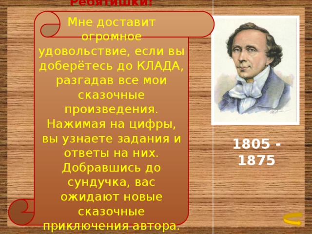  Ребятишки! Мне доставит огромное удовольствие, если вы доберётесь до КЛАДА, разгадав все мои сказочные произведения. Нажимая на цифры, вы узнаете задания и ответы на них. Добравшись до сундучка, вас ожидают новые сказочные приключения автора. Удачи! 1805 - 1875 