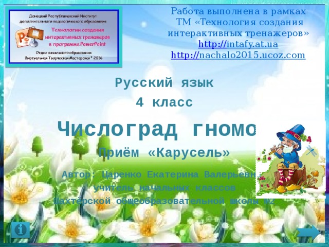 Работа выполнена в рамках  ТМ «Технология создания интерактивных тренажеров»  http:// intafy.at.ua  http:// nachalo2015.ucoz.com    Русский язык 4 класс Числоград гномов Приём «Карусель»  Автор: Царенко Екатерина Валерьевна, учитель начальных классов Шахтёрской общеобразовательной школы №2 