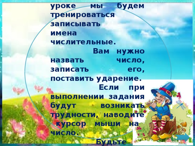 Ребята!  Сегодня на уроке мы будем тренироваться записывать имена числительные.  Вам нужно назвать число, записать его, поставить ударение.  Если при выполнении задания будут возникать трудности, наводите курсор мыши на число.  Будьте внимательны!  Удачи! 