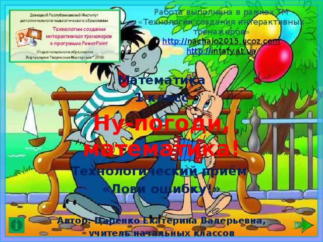 Работа выполнена в рамках ТМ «Технологии создания интерактивных тренажеров»  http:// nachalo2015.ucoz.com  http:// intafy.at.ua   Математика 1 класс Ну-погоди, математика! Технологический приём «Лови ошибку!»  Автор: Царенко Екатерина Валерьевна, учитель начальных классов Шахтерской общеобразовательной школы №2 