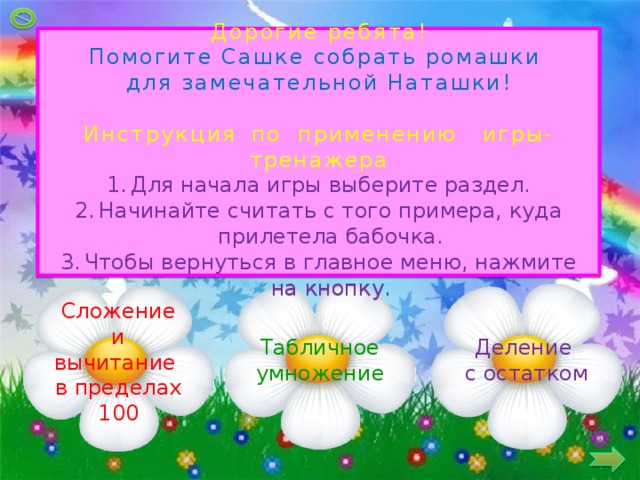 Дорогие ребята! Помогите Сашке собрать ромашки для замечательной Наташки! Инструкция  по применению игры-тренажера Для начала игры выберите раздел. Начинайте считать с того примера, куда прилетела бабочка. Чтобы вернуться в главное меню, нажмите на кнопку. Деление Табличное умножение с остатком Сложение и вычитание в пределах 100 2 