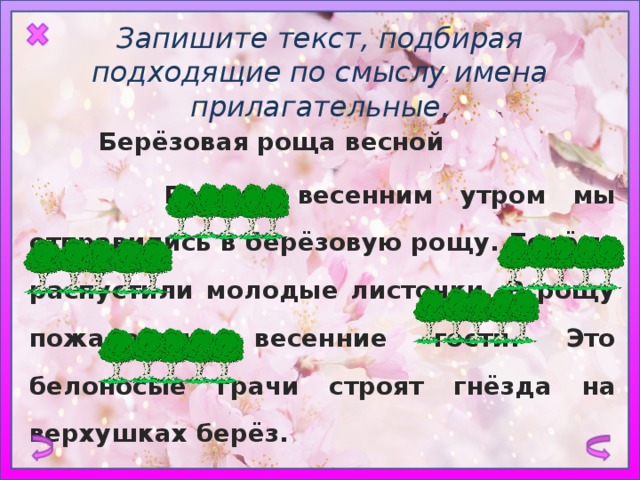 Запишите текст, подбирая подходящие по смыслу имена прилагательные.  Берёзовая роща весной  Ранним весенним утром мы отправились в берёзовую рощу. Берёзы распустили молодые листочки. В рощу пожаловали весенние гости. Это белоносые грачи строят гнёзда на верхушках берёз. 