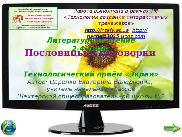 Работа выполнена в рамках ТМ «Технологии создания интерактивных тренажеров» http:// intafy.at.ua  http:// nachalo2015.ucoz.com    Литературное чтение  2-4 класс    Технологический приём «Экран»  Автор: Царенко Екатерина Валерьевна,  учитель начальных классов  Шахтерской общеобразовательной школы №2 Пословицы и поговорки 