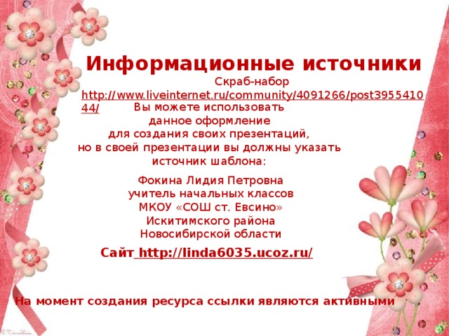 Информационные источники Скраб-набор http://www.liveinternet.ru/community/4091266/post395541044/  Вы можете использовать данное оформление для создания своих презентаций, но в своей презентации вы должны указать источник шаблона: Фокина Лидия Петровна учитель начальных классов МКОУ «СОШ ст. Евсино» Искитимского района Новосибирской области Сайт http://linda6035.ucoz.ru/  На момент создания ресурса ссылки являются активными 