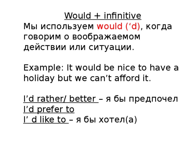 Would + infinitive Мы используем would (‘d) ,  когда говорим о воображаемом действии или ситуации. Example: It would be nice to have a holiday but we can’t afford it. I’d rather/ better – я бы предпочел I’d prefer to I’ d like to – я бы хотел(а) 