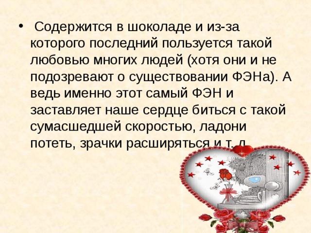  Содержится в шоколаде и из-за которого последний пользуется такой любовью многих людей (хотя они и не подозревают о существовании ФЭНа). А ведь именно этот самый ФЭН и заставляет наше сердце биться с такой сумасшедшей скоростью, ладони потеть, зрачки расширяться и т. д. 