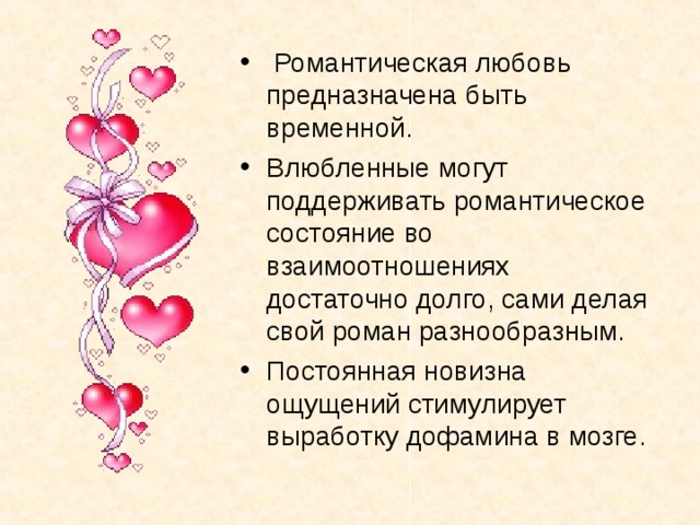  Романтическая любовь предназначена быть временной. Влюбленные могут поддерживать романтическое состояние во взаимоотношениях достаточно долго, сами делая свой роман разнообразным. Постоянная новизна ощущений стимулирует выработку дофамина в мозге. 