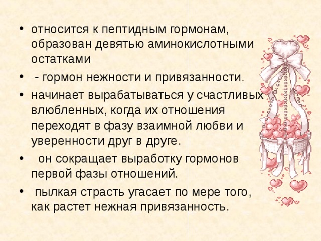 относится к пептидным гормонам, образован девятью аминокислотными остатками  - гормон нежности и привязанности. начинает вырабатываться у счастливых влюбленных, когда их отношения переходят в фазу взаимной любви и уверенности друг в друге.  он сокращает выработку гормонов первой фазы отношений.  пылкая страсть угасает по мере того, как растет нежная привязанность. 