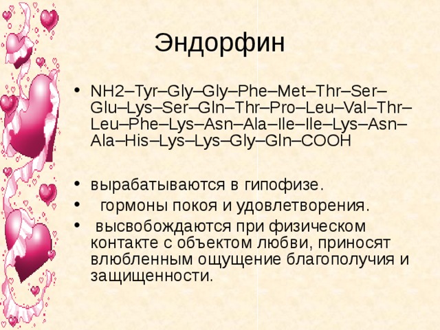Эндорфин NH2–Tyr–Gly–Gly–Phe–Met–Thr–Ser–Glu–Lys–Ser–Gln–Thr–Pro–Leu–Val–Thr–Leu–Phe–Lys–Asn–Ala–Ile–Ile–Lys–Asn–Ala–His–Lys–Lys–Gly–Gln–COOH  вырабатываются в гипофизе.  гормоны покоя и удовлетворения.  высвобождаются при физическом контакте с объектом любви, приносят влюбленным ощущение благополучия и защищенности. 