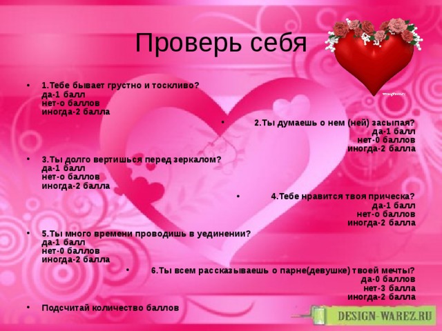 Проверь себя 1.Тебе бывает грустно и тоскливо?  да-1 балл  нет-о баллов  иногда-2 балла 2.Ты думаешь о нем (ней) засыпая?  да-1 балл  нет-0 баллов  иногда-2 балла 3.Ты долго вертишься перед зеркалом?  да-1 балл  нет-о баллов  иногда-2 балла 4.Тебе нравится твоя прическа?  да-1 балл  нет-о баллов  иногда-2 балла 5.Ты много времени проводишь в уединении?  да-1 балл  нет-0 баллов  иногда-2 балла 6.Ты всем рассказываешь о парне(девушке) твоей мечты?  да-0 баллов  нет-3 балла  иногда-2 балла Подсчитай количество баллов 