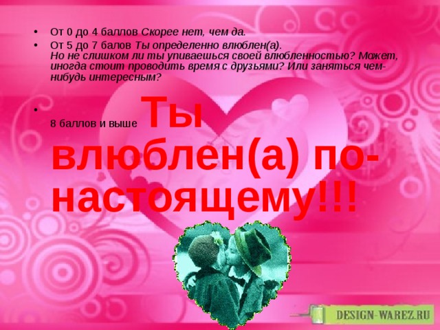 От 0 до 4 баллов Скорее нет, чем да. От 5 до 7 балов Ты определенно влюблен(а).  Но не слишком ли ты упиваешься своей влюбленностью? Может, иногда стоит проводить время с друзьями? Или заняться чем-нибудь интересным? 8 баллов и выше Ты влюблен(а) по-настоящему!!! 