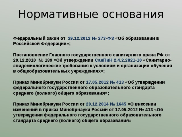 Нормативные основания Федеральный закон от 29.12.2012 № 273-ФЗ «Об образовании в Российской Федерации»;  Постановление Главного государственного санитарного врача РФ от 29.12.2010 № 189 «Об утверждении СанПиН 2.4.2.2821-10 «Санитарно-эпидемиологические требования к условиям и организации обучения в общеобразовательных учреждениях»; Приказ Минобрнауки России от 17.05.2012 № 413 « Об утверждении федерального государственного образовательного стандарта среднего (полного) общего образования»; Приказ Минобрнауки России от 29.12.2014 № 1645 «О внесении изменений в приказ Минобрнауки России от 17.05.2012 № 413 « Об утверждении федерального государственного образовательного стандарта среднего (полного) общего образования» 