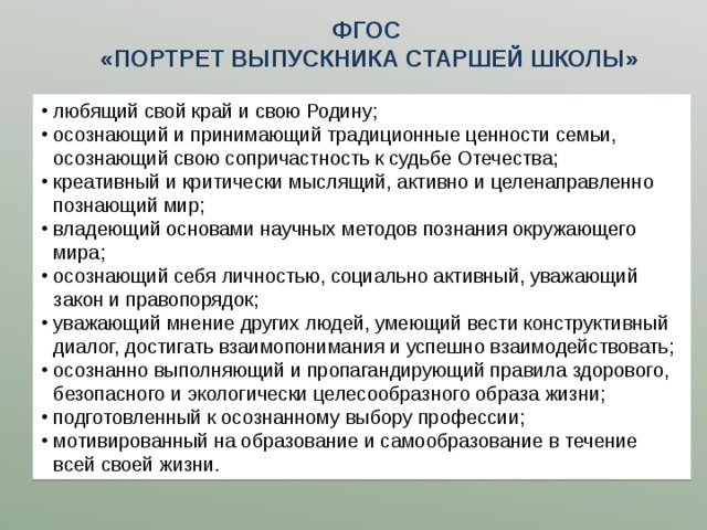 ФГОС  «ПОРТРЕТ ВЫПУСКНИКА СТАРШЕЙ ШКОЛЫ» любящий свой край и свою Родину; осознающий и принимающий традиционные ценности семьи, осознающий свою сопричастность к судьбе Отечества; креативный и критически мыслящий, активно и целенаправленно познающий мир; владеющий основами научных методов познания окружающего мира; осознающий себя личностью, социально активный, уважающий закон и правопорядок; уважающий мнение других людей, умеющий вести конструктивный диалог, достигать взаимопонимания и успешно взаимодействовать; осознанно выполняющий и пропагандирующий правила здорового, безопасного и экологически целесообразного образа жизни; подготовленный к осознанному выбору профессии; мотивированный на образование и самообразование в течение всей своей жизни. 