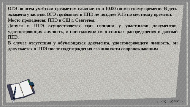 ОГЭ по всем учебным предметам начинается в 10.00 по местному времени. В день экзамена участник ОГЭ прибывает в ППЭ не позднее 9.15 по местному времени. Место проведения: ППЭ в СШ г. Сенгилея. Допуск в ППЭ осуществляется при наличии у участников документов, удостоверяющих личность, и при наличии их в списках распределения в данный ППЭ. В случае отсутствия у обучающихся документа, удостоверяющего личность, он допускается в ППЭ после подтверждения его личности сопровождающим. 