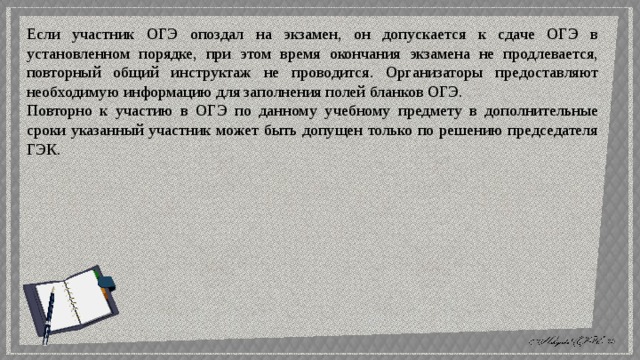 Если участник ОГЭ опоздал на экзамен, он допускается к сдаче ОГЭ в установленном порядке, при этом время окончания экзамена не продлевается, повторный общий инструктаж не проводится. Организаторы предоставляют необходимую информацию для заполнения полей бланков ОГЭ. Повторно к участию в ОГЭ по данному учебному предмету в дополнительные сроки указанный участник может быть допущен только по решению председателя ГЭК. 