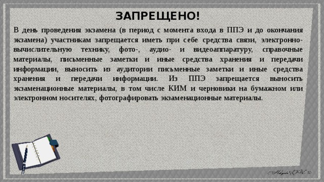 ЗАПРЕЩЕНО! В день проведения экзамена (в период с момента входа в ППЭ и до окончания экзамена) участникам запрещается иметь при себе средства связи, электронно-вычислительную технику, фото-, аудио- и видеоаппаратуру, справочные материалы, письменные заметки и иные средства хранения и передачи информации, выносить из аудитории письменные заметки и иные средства хранения и передачи информации. Из ППЭ запрещается выносить экзаменационные материалы, в том числе КИМ и черновики на бумажном или электронном носителях, фотографировать экзаменационные  материалы. 