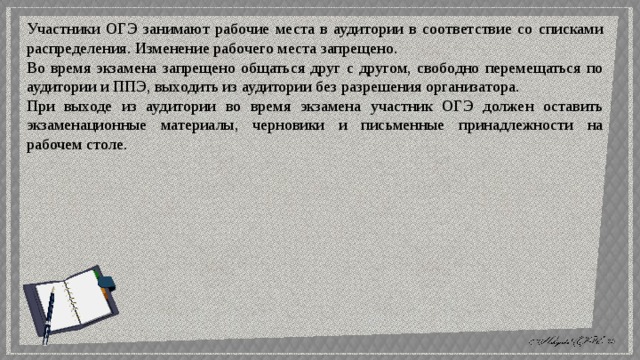 Участники ОГЭ занимают рабочие места в аудитории в соответствие со списками распределения. Изменение рабочего места запрещено. Во время экзамена запрещено общаться друг с другом, свободно перемещаться по аудитории и ППЭ, выходить из аудитории без разрешения организатора. При выходе из аудитории во время экзамена участник ОГЭ должен оставить экзаменационные материалы, черновики и письменные принадлежности на рабочем столе. 