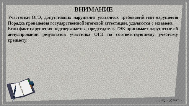 ВНИМАНИЕ Участники ОГЭ, допустивших нарушение указанных требований или нарушения Порядка проведения государственной итоговой аттестации, удаляются с экзамена. Если факт нарушения подтверждается, председатель ГЭК принимает нарушение об аннулировании результатов участника ОГЭ по соответствующему учебному предмету. 