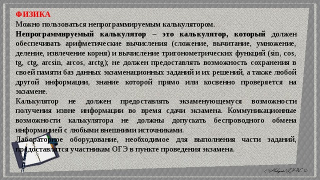 ФИЗИКА Можно пользоваться непрограммируемым калькулятором. Непрограммируемый калькулятор – это калькулятор, который должен обеспечивать арифметические вычисления (сложение, вычитание, умножение, деление, извлечение корня) и вычисление тригонометрических функций (sin, cos, tg, ctg, arcsin, arcos, arctg); не должен предоставлять возможность сохранения в своей памяти баз данных экзаменационных заданий и их решений, а также любой другой информации, знание которой прямо или косвенно проверяется на экзамене. Калькулятор не должен предоставлять экзаменующемуся возможности получения извне информации во время сдачи экзамена. Коммуникационные возможности калькулятора не должны допускать беспроводного обмена информацией с любыми внешними источниками. Лабораторное оборудование, необходимое для выполнения части заданий, предоставлятся участникам ОГЭ в пункте проведения экзамена. 