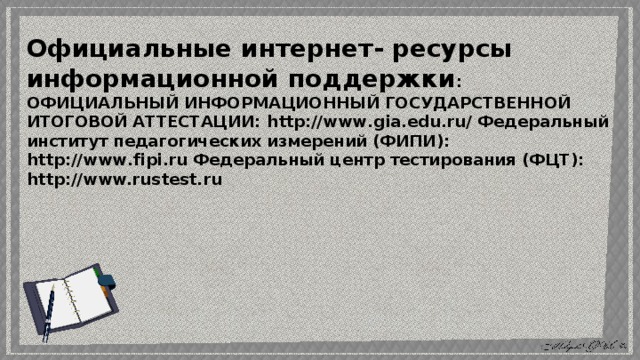 Официальные интернет- ресурсы информационной поддержки : ОФИЦИАЛЬНЫЙ ИНФОРМАЦИОННЫЙ ГОСУДАРСТВЕННОЙ ИТОГОВОЙ АТТЕСТАЦИИ: http://www.gia.edu.ru/ Федеральный институт педагогических измерений (ФИПИ): http://www.fipi.ru Федеральный центр тестирования (ФЦТ): http://www.rustest.ru 