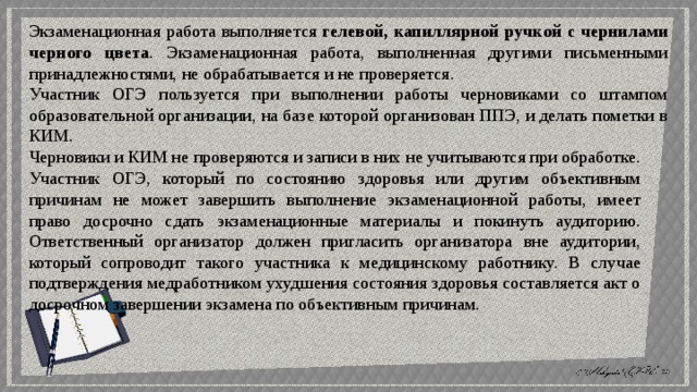 Экзаменационная работа выполняется гелевой, капиллярной ручкой с чернилами черного цвета . Экзаменационная работа, выполненная другими письменными принадлежностями, не обрабатывается и не проверяется. Участник ОГЭ пользуется при выполнении работы черновиками со штампом образовательной организации, на базе которой организован ППЭ, и делать пометки в КИМ. Черновики и КИМ не проверяются и записи в них не учитываются при обработке. Участник ОГЭ, который по состоянию здоровья или другим объективным причинам не может завершить выполнение экзаменационной работы, имеет право досрочно сдать экзаменационные материалы и покинуть аудиторию. Ответственный организатор должен пригласить организатора вне аудитории, который сопроводит такого участника к медицинскому работнику. В случае подтверждения медработником ухудшения состояния здоровья составляется акт о досрочном завершении экзамена по объективным причинам. 