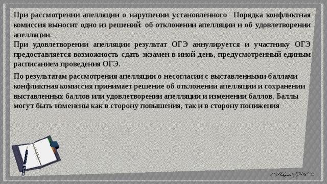 При рассмотрении апелляции о нарушении установленного Порядка конфликтная комиссия выносит одно из решений: об отклонении апелляции и об удовлетворении апелляции. При удовлетворении апелляции результат ОГЭ аннулируется и участнику ОГЭ предоставляется возможность сдать экзамен в иной день, предусмотренный единым расписанием проведения ОГЭ. По результатам рассмотрения апелляции о несогласии с выставленными баллами конфликтная комиссия принимает решение об отклонении апелляции и сохранении выставленных баллов или удовлетворении апелляции и изменении баллов. Баллы могут быть изменены как в сторону повышения, так и в сторону понижения 