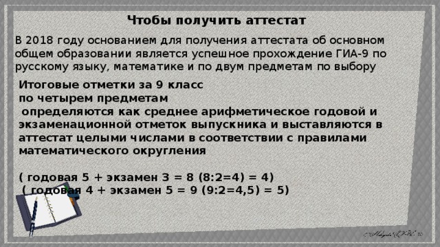 Чтобы получить аттестат   В 2018 году основанием для получения аттестата об основном общем образовании является успешное прохождение ГИА-9 по русскому языку, математике и по двум предметам по выбору Итоговые отметки за 9 класс по четырем предметам  определяются как среднее арифметическое годовой и экзаменационной отметок выпускника и выставляются в аттестат целыми числами в соответствии с правилами математического округления ( годовая 5 + экзамен 3 = 8 (8:2=4) = 4)  ( годовая 4 + экзамен 5 = 9 (9:2=4,5) = 5) 