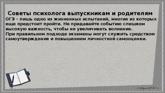 Советы психолога выпускникам и родителям ОГЭ – лишь одно из жизненных испытаний, многие из которых еще предстоит пройти. Не придавайте событию слишком высокую важность, чтобы не увеличивать волнение. При правильном подходе экзамены могут служить средством самоутверждения и повышением личностной самооценки. 