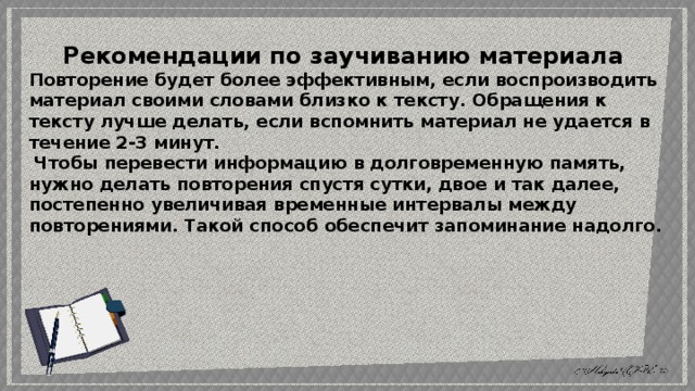 Рекомендации по заучиванию материала Повторение будет более эффективным, если воспроизводить материал своими словами близко к тексту. Обращения к тексту лучше делать, если вспомнить материал не удается в течение 2-3 минут.  Чтобы перевести информацию в долговременную память, нужно делать повторения спустя сутки, двое и так далее, постепенно увеличивая временные интервалы между повторениями. Такой способ обеспечит запоминание надолго. 