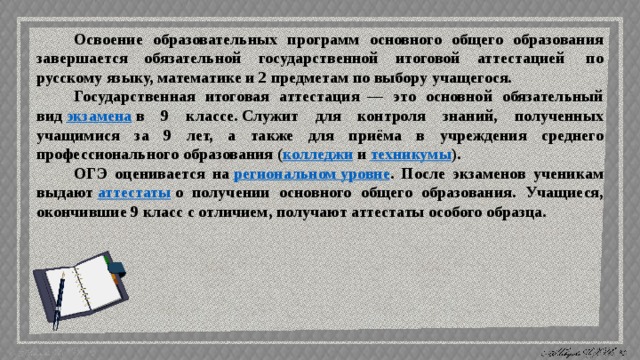 Освоение образовательных программ основного общего образования завершается обязательной государственной итоговой аттестацией  по русскому языку, математике и 2 предметам по выбору учащегося. Государственная итоговая аттестация  — это основной обязательный вид  экзамена  в 9 классе. Служит для контроля знаний, полученных учащимися за 9 лет, а также для приёма в учреждения среднего профессионального образования ( колледжи  и  техникумы ). ОГЭ оценивается на  региональном уровне . После экзаменов ученикам выдают  аттестаты  о получении основного общего образования. Учащиеся, окончившие 9 класс с отличием, получают аттестаты особого образца. 