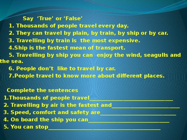  Say ‘True’ or ‘False’  1. Thousands of people travel every day.  2. They can travel by plain, by train, by ship or by car.  3. Travelling by train is the most expensive.  4.Ship is the fastest mean of transport.  5. Travelling by ship you can enjoy the wind, seagulls and the sea.  6. People don’t like to travel by car.  7.People travel to know more about different places.   Complete the sentences  1.Thousands of people travel________________________________  2. Travelling by air is the fastest and__________________________  3. Speed, comfort and safety are_____________________________  4. On board the ship you can_______________________________  5. You can stop___________________________________________ 